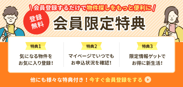 登録無料！会員登録するだけで物件探しをもっと便利に！会員限定ページ 特典1.物件お気に入り登録 特典2.お申込状況の確認 特典3.お得情報をゲット 他にも様々な特典付き！今すぐ会員登録をする